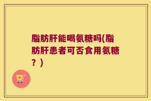 脂肪肝能喝氨糖吗(脂肪肝患者可否食用氨糖?)