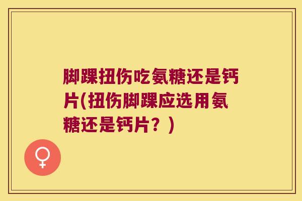 脚踝扭伤吃氨糖还是钙片(扭伤脚踝应选用氨糖还是钙片?)