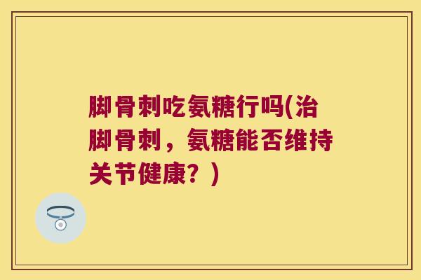 脚骨刺吃氨糖行吗(治脚骨刺,氨糖能否维持关节健康?)