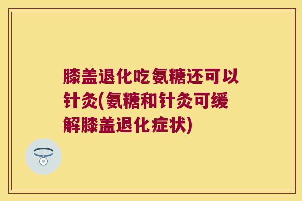 膝盖退化吃氨糖还可以针灸(氨糖和针灸可缓解膝盖退化症状)