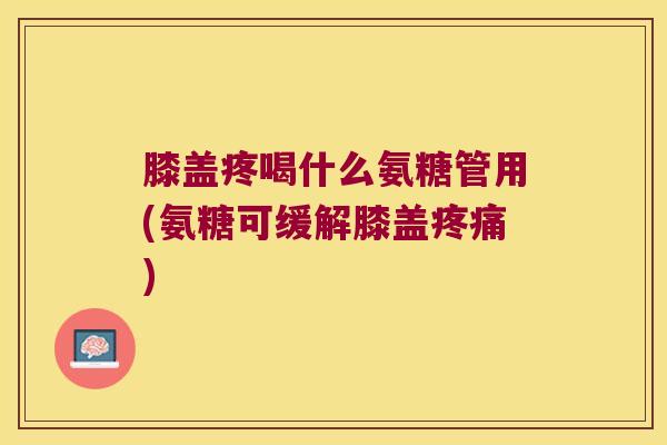 膝盖疼喝什么氨糖管用(氨糖可缓解膝盖疼痛)
