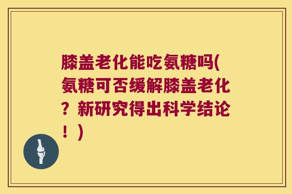 膝盖老化能吃氨糖吗(氨糖可否缓解膝盖老化?新研究得出科学结论!)