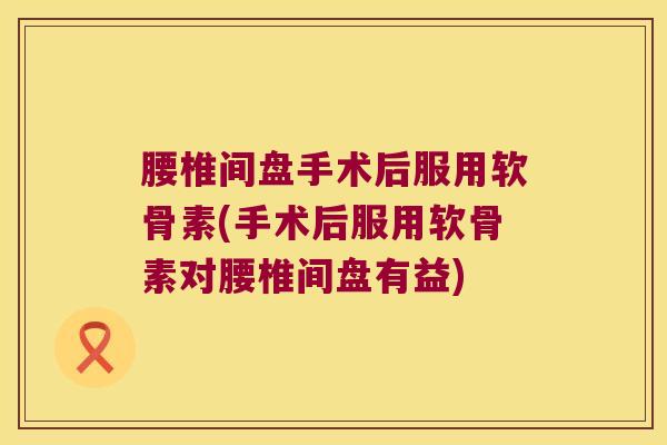 腰椎间盘手术后服用软骨素(手术后服用软骨素对腰椎间盘有益)