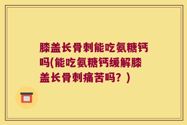 膝盖长骨刺能吃氨糖钙吗(能吃氨糖钙缓解膝盖长骨刺痛苦吗？)
