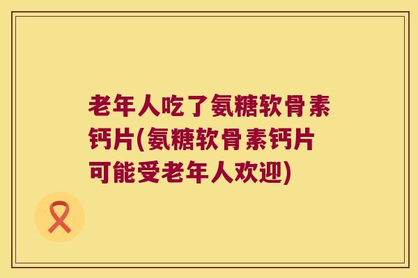 老年人吃了氨糖软骨素钙片(氨糖软骨素钙片可能受老年人欢迎)