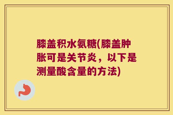 膝盖积水氨糖(膝盖肿胀可是关节炎,以下是测量酸含量的方法)