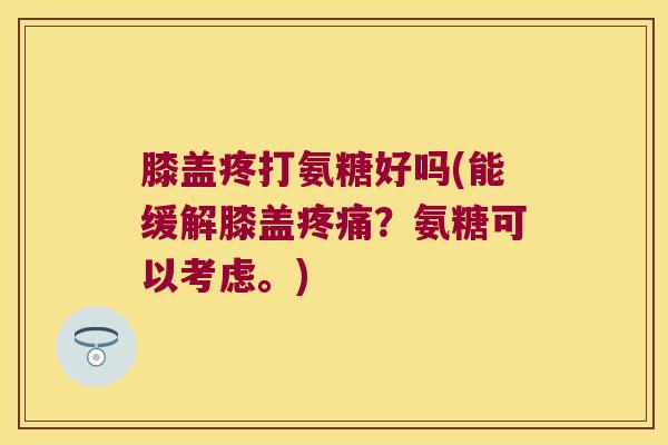 膝盖疼打氨糖好吗(能缓解膝盖疼痛?氨糖可以考虑。)