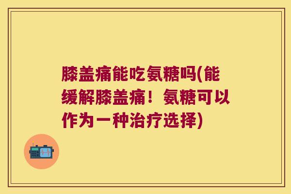 膝盖痛能吃氨糖吗(能缓解膝盖痛!氨糖可以作为一种治疗选择)