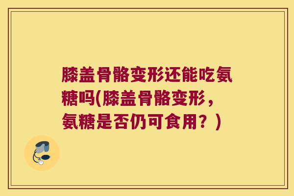 膝盖骨骼变形还能吃氨糖吗(膝盖骨骼变形,氨糖是否仍可食用?)