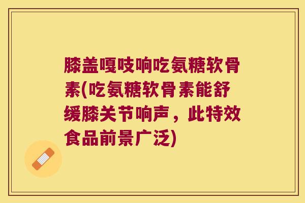 膝盖嘎吱响吃氨糖软骨素(吃氨糖软骨素能舒缓膝关节响声,此特效食品前景广泛)