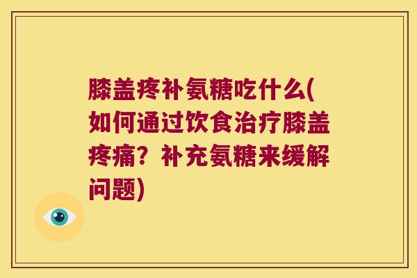 膝盖疼补氨糖吃什么(如何通过饮食治疗膝盖疼痛?补充氨糖来缓解问题)