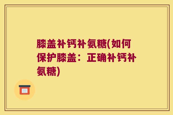 膝盖补钙补氨糖(如何保护膝盖:正确补钙补氨糖)