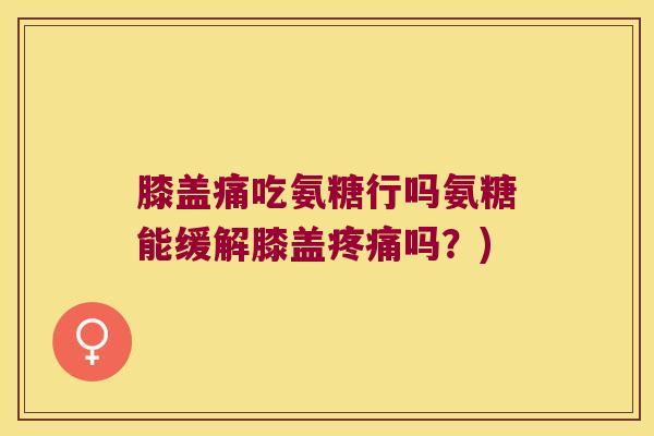 膝盖痛吃氨糖行吗氨糖能缓解膝盖疼痛吗?)
