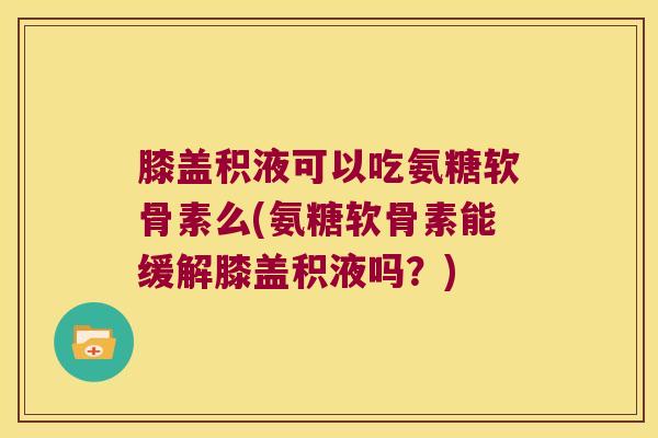 膝盖积液可以吃氨糖软骨素么(氨糖软骨素能缓解膝盖积液吗?)
