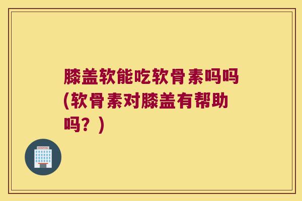膝盖软能吃软骨素吗吗(软骨素对膝盖有帮助吗?)