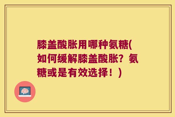膝盖酸胀用哪种氨糖(如何缓解膝盖酸胀?氨糖或是有效选择!)
