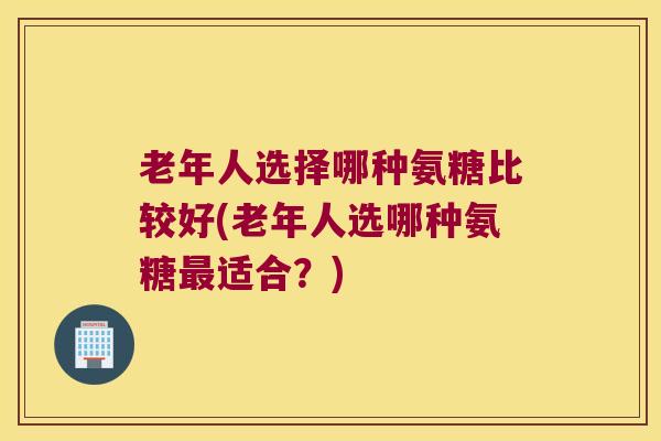 老年人选择哪种氨糖比较好(老年人选哪种氨糖适合？)