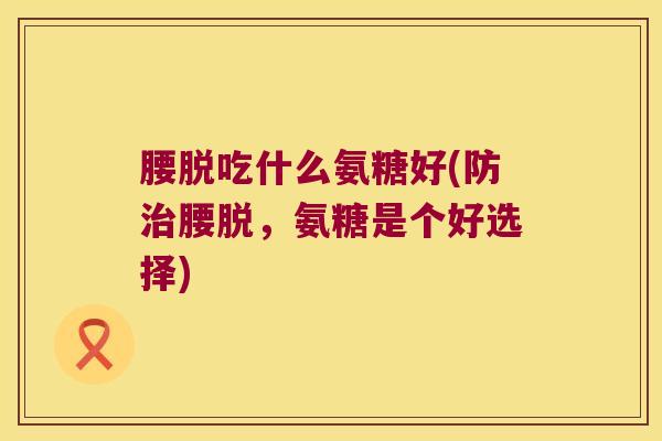 腰脱吃什么氨糖好(防治腰脱,氨糖是个好选择)