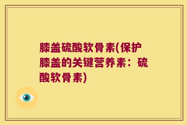 膝盖硫酸软骨素(保护膝盖的关键营养素:硫酸软骨素)