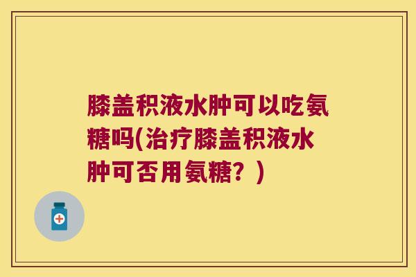 膝盖积液水肿可以吃氨糖吗(治疗膝盖积液水肿可否用氨糖？)