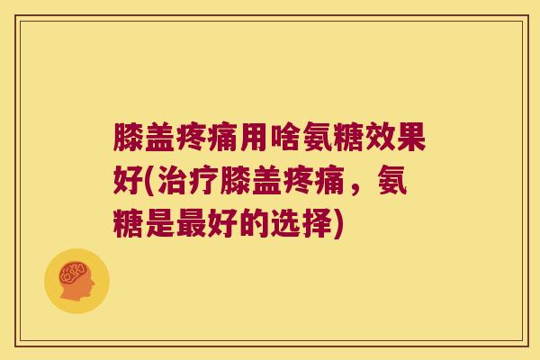 膝盖疼痛用啥氨糖效果好(治疗膝盖疼痛,氨糖是最好的选择)