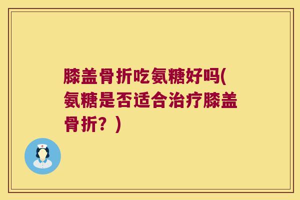 膝盖骨折吃氨糖好吗(氨糖是否适合治疗膝盖骨折?)