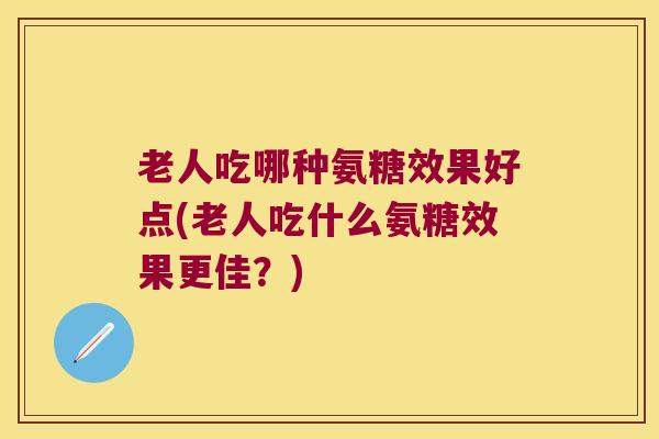老人吃哪种氨糖效果好点(老人吃什么氨糖效果更佳?)