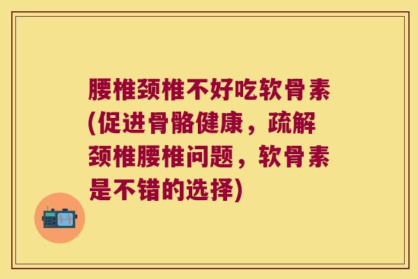 腰椎颈椎不好吃软骨素(促进骨骼健康,疏解颈椎腰椎问题,软骨素是不错的选择)
