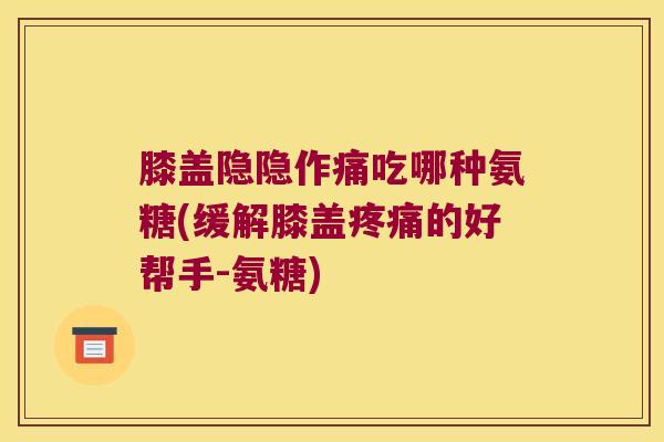 膝盖隐隐作痛吃哪种氨糖(缓解膝盖的好帮手-氨糖) 膝盖隐隐作痛吃哪种氨糖(缓解膝盖的好帮手-氨糖)