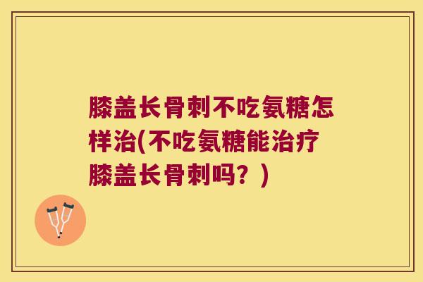 膝盖长骨刺不吃氨糖怎样治(不吃氨糖能治疗膝盖长骨刺吗?)