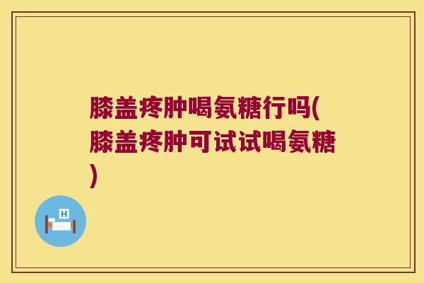 膝盖疼肿喝氨糖行吗(膝盖疼肿可试试喝氨糖)