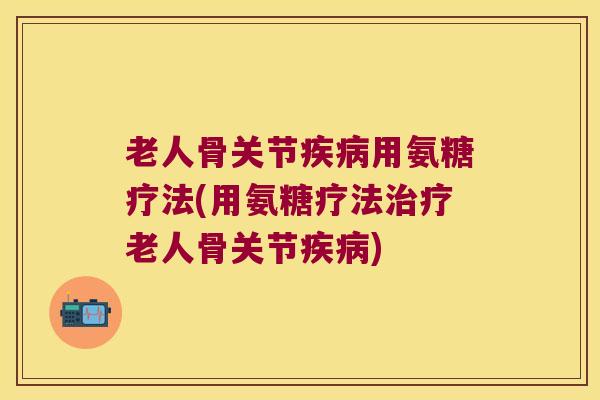 老人骨关节疾病用氨糖疗法(用氨糖疗法治疗老人骨关节疾病)
