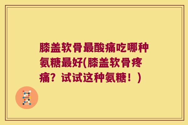 膝盖软骨最酸痛吃哪种氨糖最好(膝盖软骨疼痛?试试这种氨糖!)