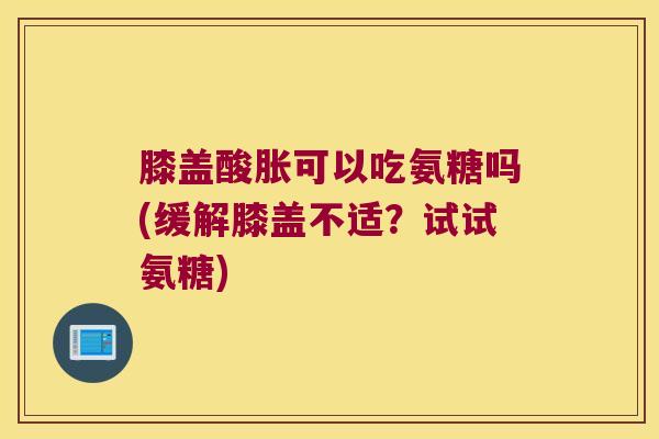 膝盖酸胀可以吃氨糖吗(缓解膝盖不适?试试氨糖)
