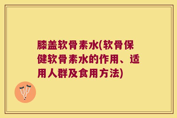 膝盖软骨素水(软骨保健软骨素水的作用、适用人群及食用方法)