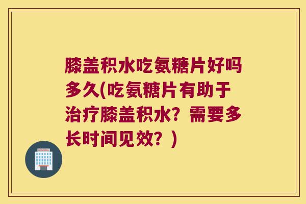 膝盖积水吃氨糖片好吗多久(吃氨糖片有助于治疗膝盖积水?需要多长时间见效?)