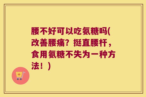 腰不好可以吃氨糖吗(改善腰痛?挺直腰杆,食用氨糖不失为一种方法!)