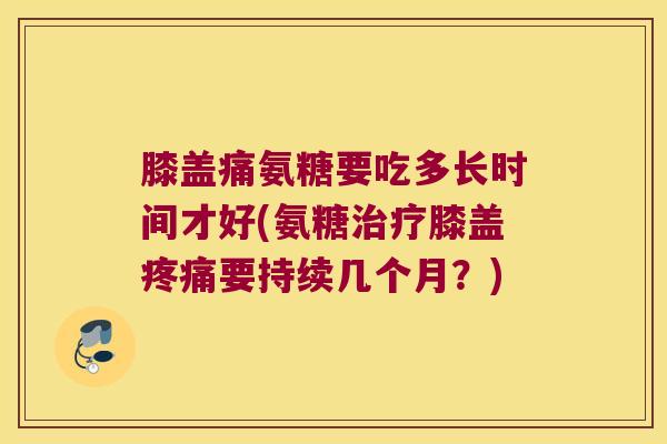 膝盖痛氨糖要吃多长时间才好(氨糖治疗膝盖疼痛要持续几个月?)