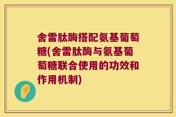 舍雷肽酶搭配氨基葡萄糖(舍雷肽酶与氨基葡萄糖联合使用的功效和作用机制)