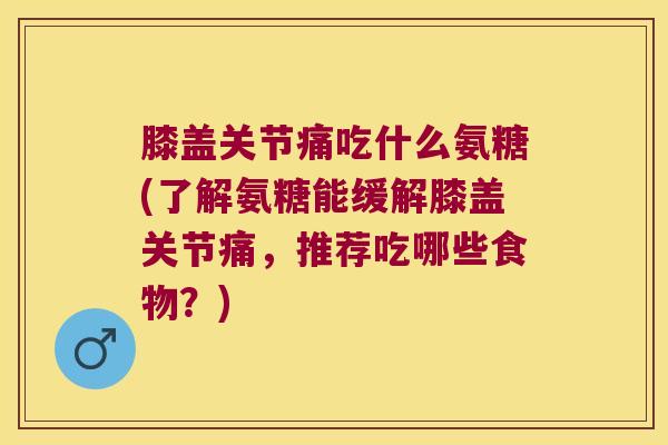 膝盖关节痛吃什么氨糖(了解氨糖能缓解膝盖关节痛,推荐吃哪些食物?)