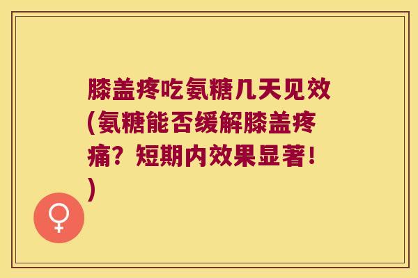 膝盖疼吃氨糖几天见效(氨糖能否缓解膝盖疼痛?短期内效果显著!)