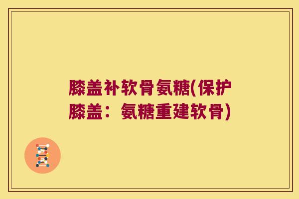 膝盖补软骨氨糖(保护膝盖:氨糖重建软骨)