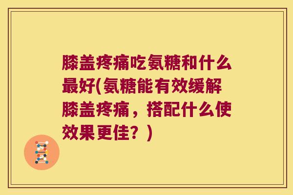 膝盖疼痛吃氨糖和什么最好(氨糖能有效缓解膝盖疼痛,搭配什么使效果更佳?)