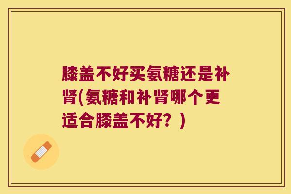 膝盖不好买氨糖还是补肾(氨糖和补肾哪个更适合膝盖不好？)