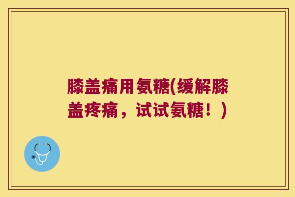 膝盖痛用氨糖(缓解膝盖,试试氨糖!) 膝盖痛用氨糖(缓解膝盖,试试氨糖!)