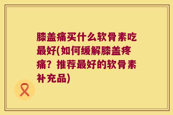 膝盖痛买什么软骨素吃最好(如何缓解膝盖疼痛?推荐最好的软骨素补充品)