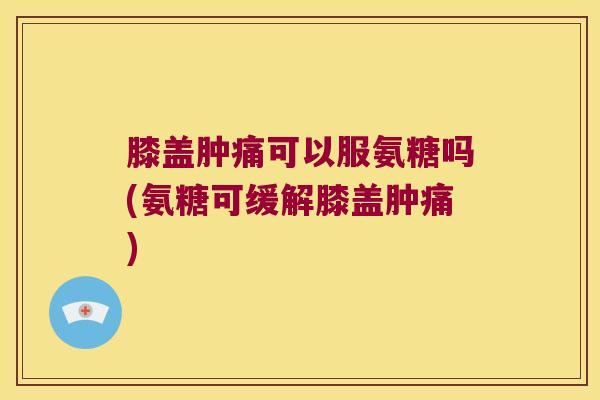 膝盖肿痛可以服氨糖吗(氨糖可缓解膝盖肿痛)