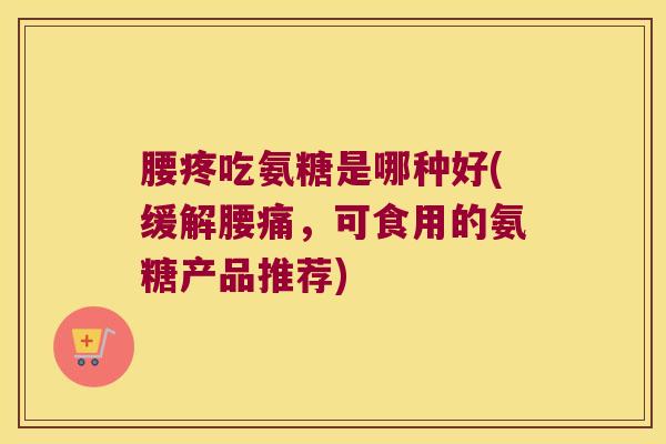 腰疼吃氨糖是哪种好(缓解腰痛,可食用的氨糖产品推荐)