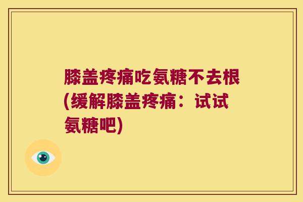 膝盖疼痛吃氨糖不去根(缓解膝盖疼痛：试试氨糖吧)