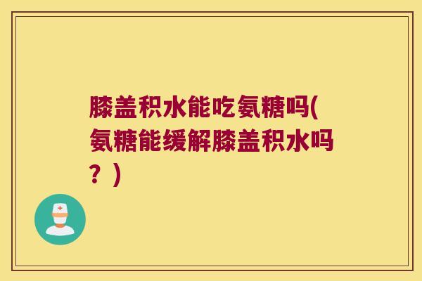 膝盖积水能吃氨糖吗(氨糖能缓解膝盖积水吗?)